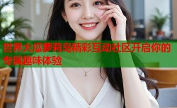 世界大瓜萝莉岛精彩互动社区开启你的专属趣味体验