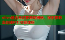 ellen是否去过萝莉岛揭秘，探索萝莉岛地球村社交新体验