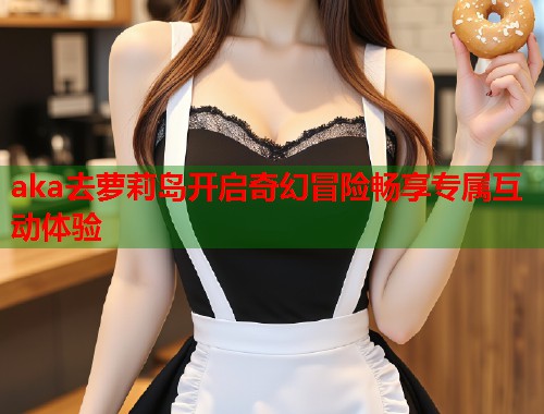 aka去萝莉岛开启奇幻冒险畅享专属互动体验  第1张
