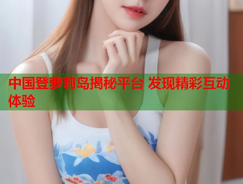 中国登萝莉岛揭秘平台 发现精彩互动体验  第1张