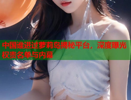 中国谁进过萝莉岛揭秘平台，深度曝光权贵名单与内幕  第1张