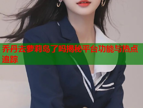 乔丹去萝莉岛了吗揭秘平台功能与热点追踪  第1张