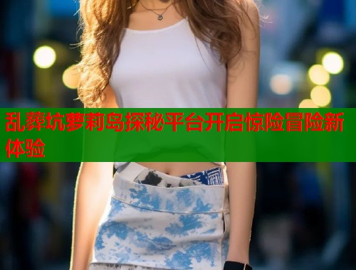 乱葬坑萝莉岛探秘平台开启惊险冒险新体验  第1张