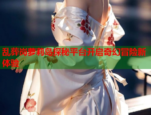 乱葬岗萝莉岛探秘平台开启奇幻冒险新体验  第1张