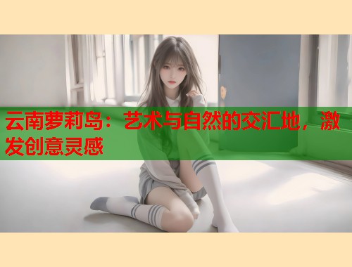 云南萝莉岛：艺术与自然的交汇地，激发创意灵感  第1张