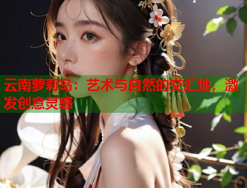 云南萝莉岛：艺术与自然的交汇地，激发创意灵感  第2张