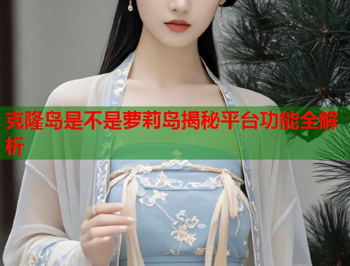 克隆岛是不是萝莉岛揭秘平台功能全解析  第1张