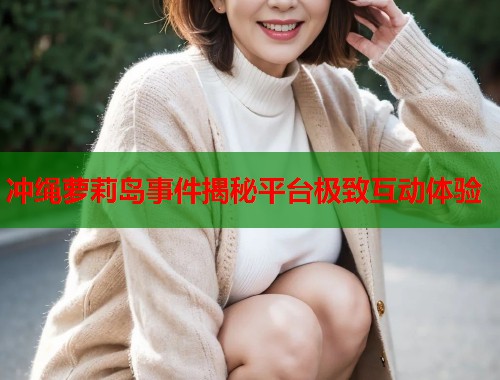 冲绳萝莉岛事件揭秘平台极致互动体验  第1张
