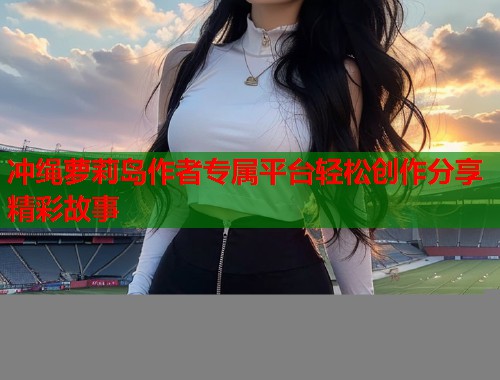 冲绳萝莉岛作者专属平台轻松创作分享精彩故事  第1张