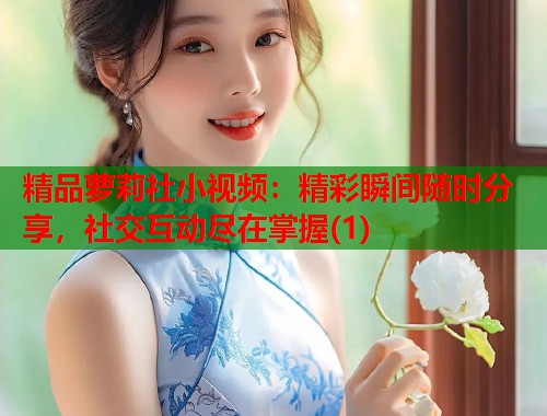 精品萝莉社小视频：精彩瞬间随时分享，社交互动尽在掌握(1)  第1张