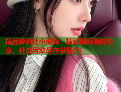 精品萝莉社小视频：精彩瞬间随时分享，社交互动尽在掌握(1)  第2张