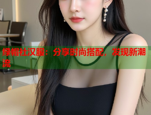 绿帽社汉服：分享时尚搭配，发现新潮流  第2张