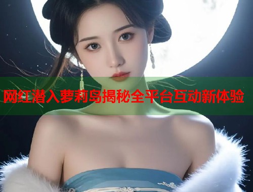 网红潜入萝莉岛揭秘全平台互动新体验  第1张