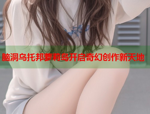 脑洞乌托邦萝莉岛开启奇幻创作新天地  第1张