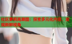 社区萝莉高潮图：探索多元化内容，发现新鲜视角
