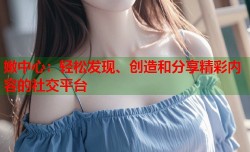 嫩中心：轻松发现、创造和分享精彩内容的社交平台