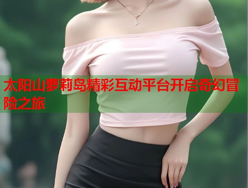 太阳山萝莉岛精彩互动平台开启奇幻冒险之旅  第2张