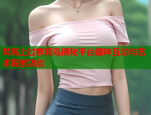 梵高上过萝莉岛揭秘平台趣味互动与艺术探索功能  第1张